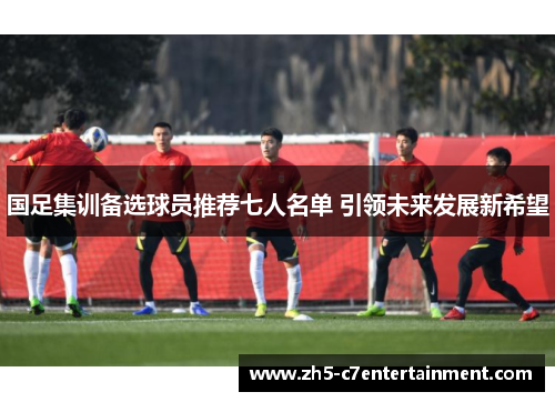 国足集训备选球员推荐七人名单 引领未来发展新希望
