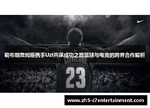 勒布朗詹姆斯携手Uzi共谋成功之路篮球与电竞的跨界合作解析