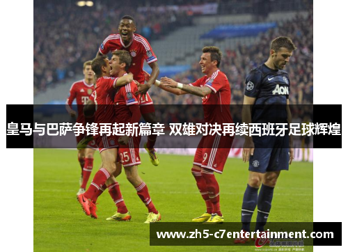 皇马与巴萨争锋再起新篇章 双雄对决再续西班牙足球辉煌