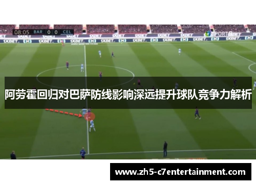 阿劳霍回归对巴萨防线影响深远提升球队竞争力解析 阿劳霍回归对巴萨防线影响深远提升球队竞争力解析