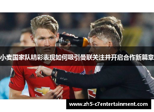 小麦国家队精彩表现如何吸引曼联关注并开启合作新篇章