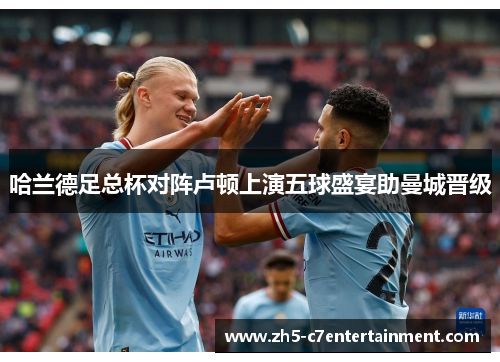 哈兰德足总杯对阵卢顿上演五球盛宴助曼城晋级