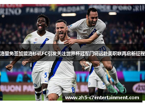 洛里免签加盟洛杉矶FC引发关注世界杯冠军门将远赴美职联再启新征程