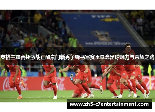 英格兰联赛杯激战正酣豪门新秀争锋书写赛季悬念足球魅力与荣耀之路 英格兰联赛杯激战正酣豪门新秀争锋书写赛季悬念足球魅力与荣耀之路