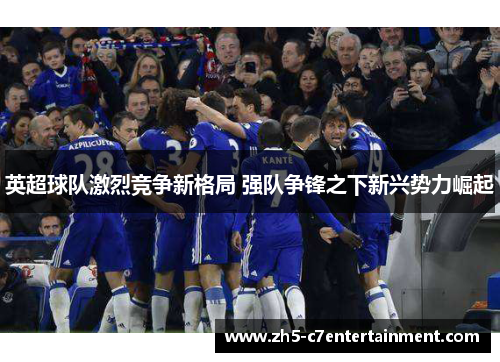 英超球队激烈竞争新格局 强队争锋之下新兴势力崛起